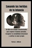 Sanando las heridas de tu infancia: Un libro de trabajo transformador para superar traumas pasados, recuperar la estabilidad emocional y cultivar el amor propio